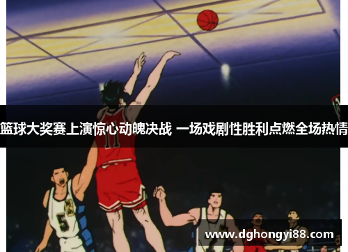 篮球大奖赛上演惊心动魄决战 一场戏剧性胜利点燃全场热情