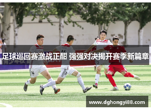 足球巡回赛激战正酣 强强对决揭开赛季新篇章